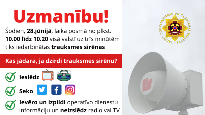 Ilustratīvs paziņojums, kurā rakstīts: Uzmanību! Šodien, 28.jūnijā, laika posmā no plkst. 10.00 līdz 10.20 visā valstī uz trīs minūtēm tiks iedarbinātas trauksmes sirēnas. Kas jādara, ja dzirdi trauksmes sirēnu? Ieslēdz TV, radio; Seko līdzi informācijai sociālajos tīklos; Ievēro un izpildi operatīvo dienestu informāciju un neizslēdz radio vai TV; Bez vajadzības nezvani operatīvajiem dienestiem. Tā būs kārtējā sirēnu pārbaude - nav pamata uztraukumam!