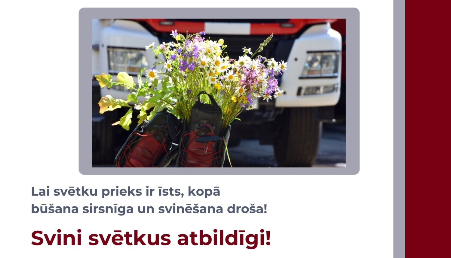 Augšpusē attēls ar VUGD auto cisternu, priekšpusē ugunsdzēsēju glābēju zābaki - tajos ieliktas Jāņu zāles. Zem attēla uzraksts "Lai svētku prieks ir īsts, kopā būšana sirsnīga un svinēšana droša! Svini svētkus atbildīgi!"