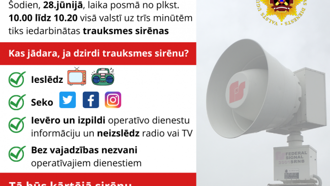 Ilustratīvs paziņojums, kurā rakstīts: Uzmanību! Šodien, 28.jūnijā, laika posmā no plkst. 10.00 līdz 10.20 visā valstī uz trīs minūtēm tiks iedarbinātas trauksmes sirēnas. Kas jādara, ja dzirdi trauksmes sirēnu? Ieslēdz TV, radio; Seko līdzi informācijai sociālajos tīklos; Ievēro un izpildi operatīvo dienestu informāciju un neizslēdz radio vai TV; Bez vajadzības nezvani operatīvajiem dienestiem. Tā būs kārtējā sirēnu pārbaude - nav pamata uztraukumam!