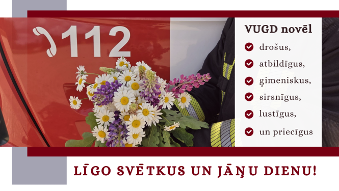 Fotogrāfijas, kuras priekšplānā atrodas ziedu pušķis ar baltām margrietiņām, violetām lupīnēm, rozā lauztajām sirdīm un zaļām ozzollapām. Aiz tām daļa no ugunsdzēsēju glābēju automašīnas, uz kuras sarkanajām durvīm redzama baltā krāsā esoša tālruņa klausules ikonam, kam labajā malā izvietoti balti cipari - 112. Fotogrāfijas labajā malā teksts: VUGD novēl drošus, atbildīgus, ģimeniskus, sirsnīgus, lustīgus un priecīgus. Zem foto teksts: Līgo svētkus un Jāņu dienu. Ze 