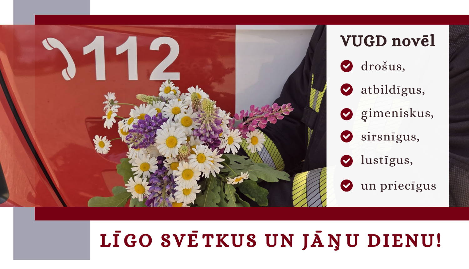 Fotogrāfijas, kuras priekšplānā atrodas ziedu pušķis ar baltām margrietiņām, violetām lupīnēm, rozā lauztajām sirdīm un zaļām ozzollapām. Aiz tām daļa no ugunsdzēsēju glābēju automašīnas, uz kuras sarkanajām durvīm redzama baltā krāsā esoša tālruņa klausules ikonam, kam labajā malā izvietoti balti cipari - 112. Fotogrāfijas labajā malā teksts: VUGD novēl drošus, atbildīgus, ģimeniskus, sirsnīgus, lustīgus un priecīgus. Zem foto teksts: Līgo svētkus un Jāņu dienu. Ze 
