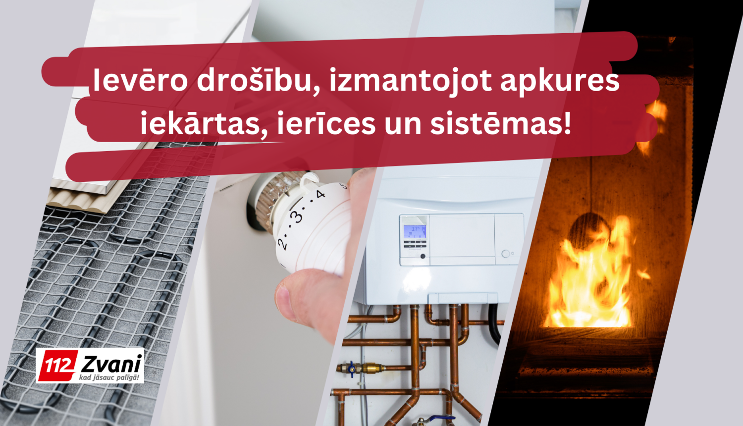 Uz pelēka fona četri ieslīpi viens otram blakus izkārtoti attēli. Katrā attēlā redzams kāds no apkures elementiem - pirmajā apsildāmās grīdas, otrajā - radiatora temperatūras regulētājs; trešajā - apkures katls; ceturtajā - uguns. Pa virsu attēliem teksts: Ievēro drošību, izmantojot apkures iekārtas, ierīces un sistēmas!