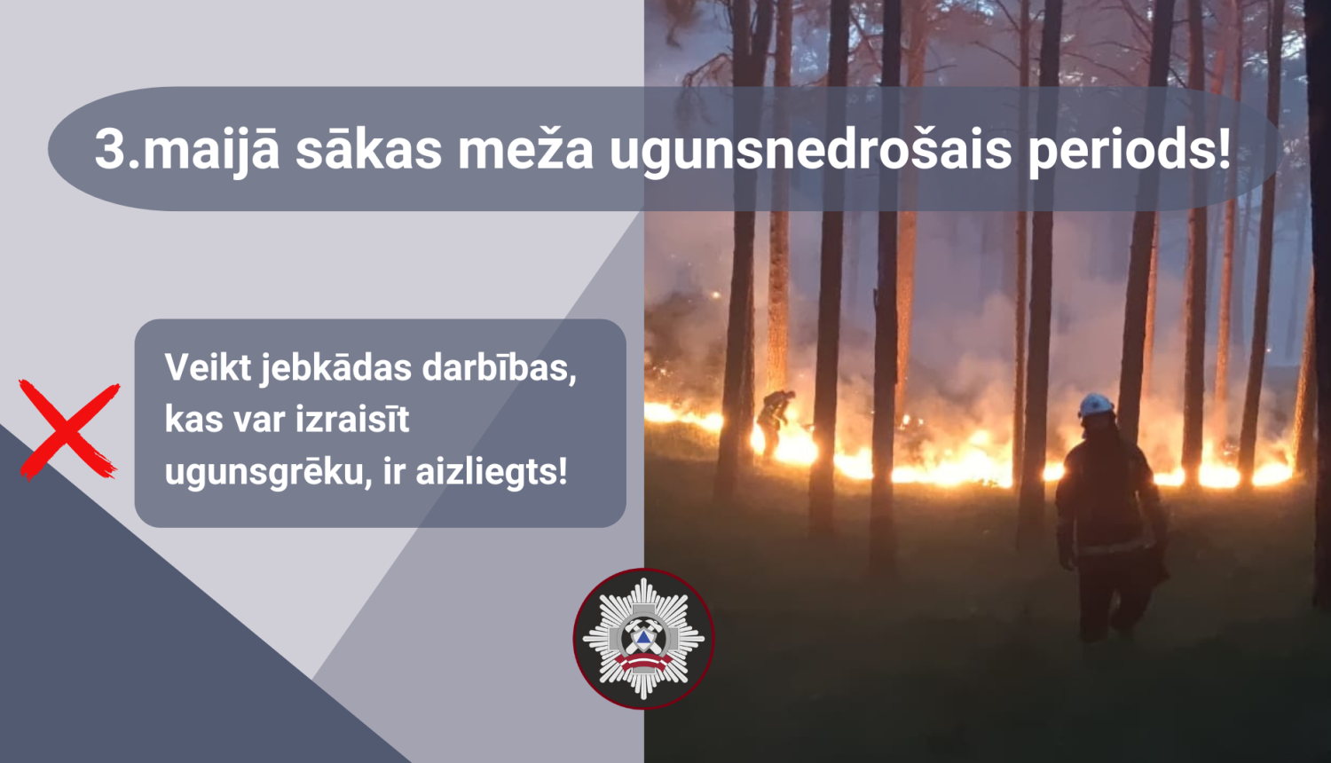 Vizuālis pelēkos toņos. Tam labajā malā attēls, kura priekšplānā redzams ugunsdzēsēja glābēja siluets, bet fonā degošs mežs, kura liesmas cenšas apslāpēt otrs ugunsdzēsējs glābējs. Augšā teksts - 3.maijā sākas meža ugunsnedrošais periods! Attēlam kreisajā malā teksts: Veikt jebkādas darbības, kas var izraisīt ugunsgrēku, ir aizliegts!