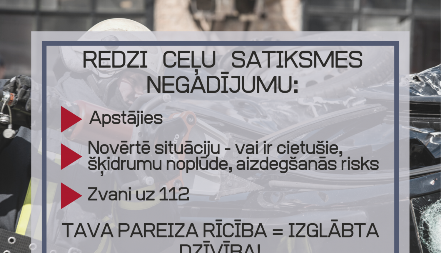 Vizuālis ar tekstu - Redzi ceļu satiksmes negadījumu: Apstājies, Novērtē situāciju - vai ir cietušie, šķidrumu noplūde, aizdegšanās risks, Zvani uz 112. Tava pareiza rīcība = izglābta dzīvība!