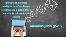 Uz pelēka fona novietots atvērts portatīvais dators. Datora ekrāns ir gaiši zilā krāsā. Cilvēks uzlicis rokas uz datora klaviatūras. No datora ekrāna labās malas virzienā uz augšu izvietotas četras vēstuļu ikonas ar baltām kontūrām. Kreisajā malā gaiši zilas krāsas teksts: Iekšlietu ministrijas Iekšējās drošības biroja elektroniskā pasta adrese anonīmās informācijas apritei. Labajā malā gaiši ziliem burtiem norādīta e-pasta adrese - anonims@idb.gov.lv