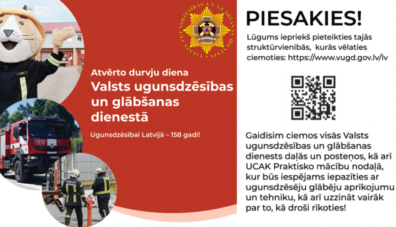 Kreisajā malā trīs apļos foto: vienā lūsītis Ugunsdzēsējs glābējs Guntiņš, otrā VUGD sarkani baltā automašīna, bet trešajā divi ugunsdzēsēji glābēji. Blakus uz sarkana fona balts teksts: Atvērto durvju diena Valsts ugunsdzēsības un glābšanas dienestā. Ugunsdzēsībai Latvijā - 158 gadi. Labajā malā papildu informācija par pieteikšanos